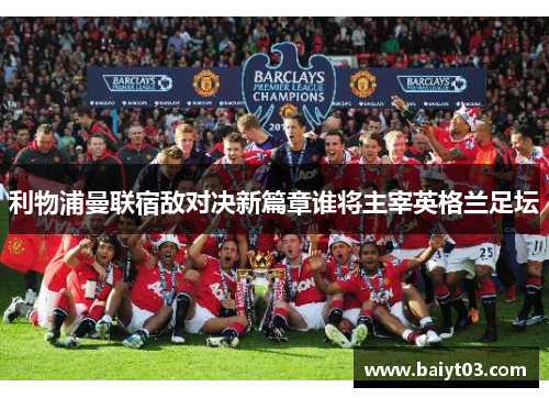 利物浦曼联宿敌对决新篇章谁将主宰英格兰足坛